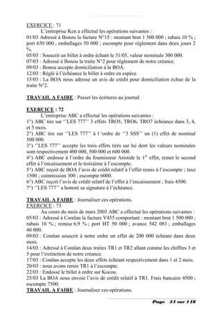 EXERCICE : 71
        L’entreprise Ken a effectué les opérations suivantes :
01/03 Adressé à Bonou la facture N°15 : montant brut 1 500 000 ; rabais 10 % ;
port 650 000 ; emballages 50 000 ; escompte pour règlement dans deux jours 2
%.
05/03 : Souscrit un billet à ordre échant le 31/05, valeur nominale 300 000.
07/03 : Adressé à Bonou la traite N°2 pour règlement de notre créance.
09/03 : Bonou accepte domiciliation à la BOA.
12/03 : Réglé à l’échéance le billet à ordre en espèce.
15/03 : La BOA nous adresse un avis de crédit pour domiciliation échue de la
traite N°2.

TRAVAIL A FAIRE : Passer les écritures au journal.

EXERCICE : 72
        L’entreprise ABC a effectué les opérations suivantes :
1°) ABC tire sur ‘’LES 777’’ 3 effets TRO5, TRO6, TRO7 échéance dans 3, 4,
et 5 mois.
2°) ABC tire sur ‘’LES 777’’ à l ‘ordre de ‘’3 SSS’’ un (1) effet de nominal
500 000.
3°) ‘’LES 777’’ accepte les trois effets tirés sur lui dont les valeurs nominales
sont respectivement 400 000, 500 000 et 600 000.
4°) ABC endosse à l’ordre du fournisseur Aristide le 1er effet, remet le second
effet à l’encaissement et le troisième à l’escompte.
5°) ABC reçoit de BOA l’avis de crédit relatif à l’effet remis à l’escompte ; taxe
1500 ; commission 300 ; escompte 6000.
6°) ABC reçoit l’avis de crédit relatif de l’effet à l’encaissement ; frais 4500.
7°) ‘’LES 777’’ a honoré sa signature à l’échéance.

TRAVAIL A FAIRE : Journaliser ces opérations.
EXERCICE : 73
       Au cours du mois de mars 2003 ABC a effectué les opérations suivantes :
05/03 : Adressé à Comlan la facture V455 comportant : montant brut 1 500 000 ;
rabais 10 % ; remise 6,9 % ; port HT 50 000 ; avance 542 083 ; emballages
40 000.
09/03 : Comlan souscrit à notre ordre un effet de 200 000 échéant dans deux
mois.
14/03 : Adressé à Comlan deux traites TR1 et TR2 allant comme les chiffres 3 et
5 pour l’extinction de notre créance.
17/03 : Comlan accepte les deux effets échéant respectivement dans 1 et 2 mois.
20/03 : nous avons remis TR1 à l’escompte.
22/03 : Endossé le billet à ordre sur Kocou.
25/03 La BOA nous envoie l’avis de crédit relatif à TR1. Frais bancaire 4500 ;
escompte 7500.
TRAVAIL A FAIRE : Journaliser ces opérations.

                                                             Page    34 sur 148
 