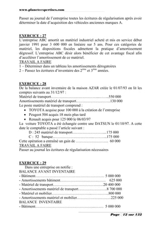 www.planeteexpertises.com

Passer au journal de l’entreprise toutes les écritures de régularisation après avoir
déterminer la date d’acquisition des véhicules anciennes marques A.

EXERCICE : 27
L’entreprise ABC amortit un matériel industriel acheté et mis en service début
janvier 1991 pour 3 600 000 en linéaire sur 5 ans. Pour ces catégories de
matériel, les dispositions fiscales admettent la pratique d’amortissement
dégressif. L’entreprise ABC désir alors bénéficier de cet avantage fiscal afin
d’accélérer l’amortissement de ce matériel.
TRAVAIL A FAIRE
1 – Déterminer dans un tableau les amortissements dérogatoires
2 – Passez les écritures d’inventaire des 2ème et 3ème années.

EXERCICE : 28
De la balance avant inventaire de la maison AZAR créée le 01/07/93 on lit les
comptes suivants au 31/12/97 :
Matériel de transport………………………………...……..550 000
Amortissements matériel de transport………………………130 000
Le poste matériel de transport comprend :
 TOYOTA acquise pour 100 000 à la création de l’entreprise
 Peugeot 504 acquis 18 mois plus tard
 Renault acquis pour 125 000 le 06/03/97
La voiture TOYOTA a été échangée contre une DATSUN le 01/10/97. A cette
date le comptable a passé l’article suivant :
D : 245 matériel de transport……………………....175 000
C : 52 banque…………………………...………..175 000
Cette opération a entraîné un gain de …………………….. 60 000
TRAVAIL A FAIRE
Passer au journal les écritures de régularisation nécessaires

EXERCICE : 29
Dans une entreprise on notifie :
BALANCE AVANT INVENTAIRE
- Bâtiment………….…………………………………… 5 000 000
- Amortissements bâtiment……………………………… 625 000
- Matériel de transport……………………………….…20 400 000
- Amortissements matériel de transport…………………..8 700 000
- Matériel et mobilier…………………………..…………..800 000
- Amortissements matériel et mobilier………………………225 000
BALANCE INVENTAIRE
- Bâtiment………………………………………...……. 5 000 000
Page

12 sur 132

 