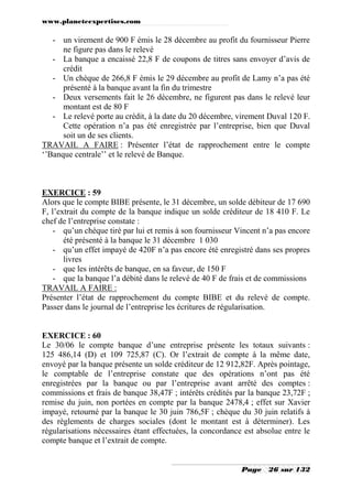 www.planeteexpertises.com

- un virement de 900 F émis le 28 décembre au profit du fournisseur Pierre
ne figure pas dans le relevé
- La banque a encaissé 22,8 F de coupons de titres sans envoyer d’avis de
crédit
- Un chèque de 266,8 F émis le 29 décembre au profit de Lamy n’a pas été
présenté à la banque avant la fin du trimestre
- Deux versements fait le 26 décembre, ne figurent pas dans le relevé leur
montant est de 80 F
- Le relevé porte au crédit, à la date du 20 décembre, virement Duval 120 F.
Cette opération n’a pas été enregistrée par l’entreprise, bien que Duval
soit un de ses clients.
TRAVAIL A FAIRE : Présenter l’état de rapprochement entre le compte
‘’Banque centrale’’ et le relevé de Banque.

EXERCICE : 59
Alors que le compte BIBE présente, le 31 décembre, un solde débiteur de 17 690
F, l’extrait du compte de la banque indique un solde créditeur de 18 410 F. Le
chef de l’entreprise constate :
- qu’un chèque tiré par lui et remis à son fournisseur Vincent n’a pas encore
été présenté à la banque le 31 décembre 1 030
- qu’un effet impayé de 420F n’a pas encore été enregistré dans ses propres
livres
- que les intérêts de banque, en sa faveur, de 150 F
- que la banque l’a débité dans le relevé de 40 F de frais et de commissions
TRAVAIL A FAIRE :
Présenter l’état de rapprochement du compte BIBE et du relevé de compte.
Passer dans le journal de l’entreprise les écritures de régularisation.

EXERCICE : 60
Le 30/06 le compte banque d’une entreprise présente les totaux suivants :
125 486,14 (D) et 109 725,87 (C). Or l’extrait de compte à la même date,
envoyé par la banque présente un solde créditeur de 12 912,82F. Après pointage,
le comptable de l’entreprise constate que des opérations n’ont pas été
enregistrées par la banque ou par l’entreprise avant arrêté des comptes :
commissions et frais de banque 38,47F ; intérêts crédités par la banque 23,72F ;
remise du juin, non portées en compte par la banque 2478,4 ; effet sur Xavier
impayé, retourné par la banque le 30 juin 786,5F ; chèque du 30 juin relatifs à
des règlements de charges sociales (dont le montant est à déterminer). Les
régularisations nécessaires étant effectuées, la concordance est absolue entre le
compte banque et l’extrait de compte.
Page

26 sur 132

 