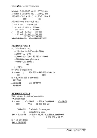 www.planeteexpertises.com

Matériel A 02/01/95 au 31/12/99 ; 5 ans
Matériel B 01/01/97 au 31/12/99 ; 3 ans
500 000 = Vo1 x 10 x 5 + Vo2 x 10 x 3
100
100
500 000 = 0,5 Vo1 + 0,3 Vo2
 Vo1 + Vo2
= 1 400 000
A Vo1 + A 0,3 Vo2 = 500 000
Vo2 = 500 000
 0,5 Vo1 +


Vo1 + Vo2
= 1 400 000
0,5 Vo1 + 0,3 Vo2 = 500 000
– 0,5 Vo1 – 0,5 Vo2 = – 700 000
– 0,2 Vo1 = – 200 000

Vo2 = 1 000 000

et Vol = 400 000

RESOLUTION : 4
a°) Calculons le taux
 Recherche de l’annuité 2000
a 2000 = A – a 99
a 2000 = 134 750 – 57 750 = 77 000
a 2000 étant complete on a :
77 000 = 385 000 x t
100
t = 20 %
b°) Date d’acquisition
A = Votn ;
134 750 = 385 000 x 20 x n’
100
100
n’ = 1,75 ans soit 1 an 9 mois
31/12/00
- 00/09/01
soit 01/04/99
31/03/99

RESOLUTION : 5
Déterminons les dates d’acquisition
* Construction
A = Votn ; n’ = 100A = 100 x 2 400 000 ; n’ = 10 %
100
Vot
12 000 000 x 2
30/06/98
10
DA = 30/06/88

* Matériel de transport
Calculons le taux
t = 100 = 33,33 ; n’ = 100 x 3 000 000
3
6 000 000 x 33, 33

n’ = 01 an 6 mois
DA = 01/01/97
Page

45 sur 132

 