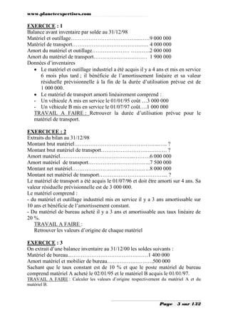 www.planeteexpertises.com

EXERCICE : 1
Balance avant inventaire par solde au 31/12/98
Matériel et outillage………………………………...……9 000 000
Matériel de transport………………………………….… 4 000 000
Amort du matériel et outillage………………… ………..2 000 000
Amort du matériel de transport………………………… 1 900 000
Données d’inventaires
 Le matériel et outillage industriel a été acquis il y a 4 ans et mis en service
6 mois plus tard ; il bénéficie de l’amortissement linéaire et sa valeur
résiduelle prévisionnelle à la fin de la durée d’utilisation prévue est de
1 000 000.
 Le matériel de transport amorti linéairement comprend :
- Un véhicule A mis en service le 01/01/95 coût …3 000 000
- Un véhicule B mis en service le 01/07/97 coût….1 000 000
TRAVAIL A FAIRE : Retrouver la durée d’utilisation prévue pour le
matériel de transport.
EXERCICEE : 2
Extraits du bilan au 31/12/98
Montant brut matériel………………………………………...….. ?
Montant brut matériel de transport………………………………. ?
Amort matériel…………………………………...………6 000 000
Amort matériel de transport……………………………..7 500 000
Montant net matériel……………………………………..8 000 000
Montant net matériel de transport………………………………... ?
Le matériel de transport a été acquis le 01/07/96 et doit être amorti sur 4 ans. Sa
valeur résiduelle prévisionnelle est de 3 000 000.
Le matériel comprend :
- du matériel et outillage industriel mis en service il y a 3 ans amortissable sur
10 ans et bénéficie de l’amortissement constant.
- Du matériel de bureau acheté il y a 3 ans et amortissable aux taux linéaire de
20 %.
TRAVAIL A FAIRE :
Retrouver les valeurs d’origine de chaque matériel
EXERCICE : 3
On extrait d’une balance inventaire au 31/12/00 les soldes suivants :
Matériel de bureau...……………………………….……1 400 000
Amort matériel et mobilier de bureau…………….……….500 000
Sachant que le taux constant est de 10 % et que le poste matériel de bureau
comprend matériel A acheté le 02/01/95 et le matériel B acquis le 01/01/97.
TRAVAIL A FAIRE : Calculer les valeurs d’origine respectivement du matériel A et du
matériel B.

Page

3 sur 132

 