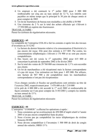 www.planeteexpertises.com

4. Un emprunt a été contracté le 1er juillet 2002 pour 3 000 000
remboursable sur cinq ans au taux annuel de 12 %. Les intérêts sont
payables en même temps que le principal le 30 juin de chaque année et
pour compter de 2003
5. Un lot de fournitures de bureau non stockables a été chiffré à 58 900
6. Une ristourne de 2 % sur le total des achats effectués qui s’élèvent à
17 950 000 est espérée des fournisseurs
TRAVAIL A FAIRE :
Passer les écritures de régularisation nécessaire.

EXERCICE : 65
Le comptable de l’entreprise COLAS a fait les constats ci-après lors des travaux
d’inventaire au 31/12/02
1. La facture du dernier bimestre relative à la consommation d’électricité n’a
pas encore été reçue. Elle peut être estimée à 217 805. Par contre, les
consommations téléphoniques s’élèvent à 176 900 et ne sont pas encore
comptabilisées.
2. Des loyers ont été versés le 1er septembre 2002 pour 615 000 et
concernant la période de septembre 2002 à fin février 2003
3. Sur le total des ventes de 29 760 000 une ristourne de 1,5 % sera accordée
aux clients
4. Un lot de marchandises a été réceptionné mais la facture correspondante
n’a pas été reçue. Une estimation est faite pour 1 495 000. Par ailleurs,
une facture de 967 900 a été comptabilisé mais les marchandises
correspondantes n’ont pas été réceptionnées
5.Les charges sociales et fiscales sur gratifications sont estimées au titre de
l’exercice 2002, respectivement pour 1 478 400 et de 1 210 000
6.Un prêt de 4 000 000 a été accordé le 1er avril 2002 et remboursable de
façon constante sur 4 ans pour compter du 31/03/2003 y compris les intérêts
au taux annuel de 15 %
TRAVAIL A FAIRE :
Passer les écritures de régularisation nécessaire

EXERCICE : 66
L’entreprise ‘’COSMOS’’ a effectué les opérations ci-après :
1. Nous constatons qu’un avertissement de 450 000 d’impôt relatif à l’année
2003 n’est pas encore comptabilisé faute de pièce
2. Nous n’avons pas pu comptabilisé les taxes téléphoniques du sixième
bimestre 80 000
3. Nous devons comptabiliser à l’inventaire 1 500 000 de droit de congés
annuel des salariés, OBSS 15 %
Page

30 sur 132

 