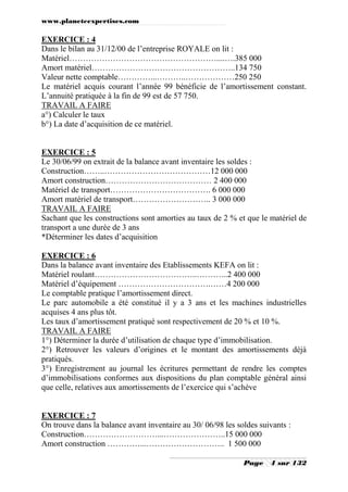 www.planeteexpertises.com

EXERCICE : 4
Dans le bilan au 31/12/00 de l’entreprise ROYALE on lit :
Matériel………………………………………………....….385 000
Amort matériel……………………………………………..134 750
Valeur nette comptable…………...………..………………250 250
Le matériel acquis courant l’année 99 bénéficie de l’amortissement constant.
L’annuité pratiquée à la fin de 99 est de 57 750.
TRAVAIL A FAIRE
a°) Calculer le taux
b°) La date d’acquisition de ce matériel.

EXERCICE : 5
Le 30/06/99 on extrait de la balance avant inventaire les soldes :
Construction……..…………………………………12 000 000
Amort construction………………………………… 2 400 000
Matériel de transport………………………………. 6 000 000
Amort matériel de transport……………………….. 3 000 000
TRAVAIL A FAIRE
Sachant que les constructions sont amorties au taux de 2 % et que le matériel de
transport a une durée de 3 ans
*Déterminer les dates d’acquisition
EXERCICE : 6
Dans la balance avant inventaire des Etablissements KEFA on lit :
Matériel roulant………………………………..………...2 400 000
Matériel d’équipement …………………………….……4 200 000
Le comptable pratique l’amortissement direct.
Le parc automobile a été constitué il y a 3 ans et les machines industrielles
acquises 4 ans plus tôt.
Les taux d’amortissement pratiqué sont respectivement de 20 % et 10 %.
TRAVAIL A FAIRE
1°) Déterminer la durée d’utilisation de chaque type d’immobilisation.
2°) Retrouver les valeurs d’origines et le montant des amortissements déjà
pratiqués.
3°) Enregistrement au journal les écritures permettant de rendre les comptes
d’immobilisations conformes aux dispositions du plan comptable général ainsi
que celle, relatives aux amortissements de l’exercice qui s’achève

EXERCICE : 7
On trouve dans la balance avant inventaire au 30/ 06/98 les soldes suivants :
Construction………………………...…………………..15 000 000
Amort construction …………...……………………….. 1 500 000
Page

4 sur 132

 