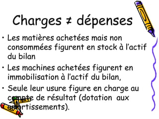 Charges ≠ dépenses
• Les matières achetées mais non
consommées figurent en stock à l’actif
du bilan
• Les machines achetées figurent en
immobilisation à l’actif du bilan,
• Seule leur usure figure en charge au
compte de résultat (dotation aux
amortissements).
 