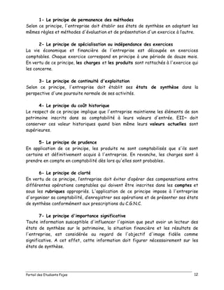 Portail des Etudiants Fsjes 12
1- Le principe de permanence des méthodes
Selon ce principe, l'entreprise doit établir ses états de synthèse en adoptant les
mêmes règles et méthodes d'évaluation et de présentation d'un exercice à l’autre.
2- Le principe de spécialisation ou indépendance des exercices
La vie économique et financière de l'entreprise est découpée en exercices
comptables. Chaque exercice correspond en principe à une période de douze mois.
En vertu de ce principe, les charges et les produits sont rattachés à l'exercice qui
les concerne.
3- Le principe de continuité d'exploitation
Selon ce principe, l'entreprise doit établit ses états de synthèse dans la
perspective d'une poursuite normale de ses activités.
4- Le principe du coût historique
Le respect de ce principe implique que l'entreprise maintienne les éléments de son
patrimoine inscrits dans sa comptabilité à leurs valeurs d'entrée. EII~ doit
conserver ces valeur historiques quand bien même leurs valeurs actuelles sont
supérieures.
5- Le principe de prudence
En application de ce principe, les produits ne sont comptabilisés que s'ils sont
certains et définitivement acquis à l'entreprise. En revanche, les charges sont à
prendre en compte en comptabilité dès lors qu'elles sont probables.
6- Le principe de clarté
En vertu de ce principe, l’entreprise doit éviter d’opérer des compensations entre
différentes opérations comptables qui doivent être inscrites dans les comptes et
sous les rubriques appropriés. L'application de ce principe impose à l'entreprise
d'organiser sa comptabilité, d’enregistrer ses opérations et de présenter ses états
de synthèse conformément aux prescriptions du C.G.N.C.
7- Le principe d'importance significative
Toute information susceptible d'influencer l'opinion que peut avoir un lecteur des
états de synthèse sur le patrimoine, la situation financière et les résultats de
l'entreprise, est considérée au regard de l'objectif d'image fidèle comme
significative. A cet effet, cette information doit figurer nécessairement sur les
états de synthèse.
 