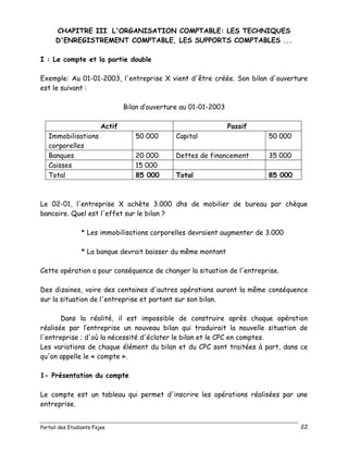 Portail des Etudiants Fsjes 22
CHAPITRE III L'ORGANISATION COMPTABLE: LES TECHNIQUES
D'ENREGISTREMENT COMPTABLE, LES SUPPORTS COMPTABLES ...
I : Le compte et la partie double
Exemple: Au 01-01-2003, l'entreprise X vient d'être créée. Son bilan d'ouverture
est le suivant :
Bilan d’ouverture au 01-01-2003
Actif Passif
Immobilisations
corporelles
50 000 Capital 50 000
Banques 20 000 Dettes de financement 35 000
Caisses 15 000
Total 85 000 Total 85 000
Le 02-01, l'entreprise X achète 3.000 dhs de mobilier de bureau par chèque
bancaire. Quel est l'effet sur le bilan ?
* Les immobilisations corporelles devraient augmenter de 3.000
* La banque devrait baisser du même montant
Cette opération a pour conséquence de changer la situation de l'entreprise.
Des dizaines, voire des centaines d'autres opérations auront la même conséquence
sur la situation de l'entreprise et partant sur son bilan.
Dans la réalité, il est impossible de construire après chaque opération
réalisée par l’entreprise un nouveau bilan qui traduirait la nouvelle situation de
l'entreprise ; d'où la nécessité d'éclater le bilan et le CPC en comptes.
Les variations de chaque élément du bilan et du CPC sont traitées à part, dans ce
qu'on appelle le « compte ».
1- Présentation du compte
Le compte est un tableau qui permet d'inscrire les opérations réalisées par une
entreprise.
 