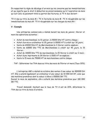 Portail des Etudiants Fsjes 33
En respectant la règle de décalage d'un mois qui ne concerne pas les immobilisations
et qui signifie que le droit à déduction ne prend naissance qu'à l'expiration du mois
qui suit celui du paiement total ou partiel des factures, la TV A due devient :
TV A due au titre du mois M = TV A facturée du mois M -TV A récupérable sur les
immobilisations du mois M -TV A récupérable sur les charges du mois M-l
V- Exemple
Une entreprise commerciale a réalisé durant les mois de janvier, février et
mars les opérations suivantes :
 Achat de marchandises, le 10 janvier, à 25000 Dhs HT contre chèque ;
 Achat d’un micro-ordinateur le 25 janvier à 15000 HT à crédit sur 30 jours ;
 Vente de 65000 Dhs HT de Marchandises le 3 février contre espèces ;
 Vente de 60000 Dhs TTC de Marchandises à crédit sur 45 jours, le 15
février ;
 Achat de 30000 Dhs TTC de marchandises, le 20 février à crédit sur 2 mois ;
 Achat d’une imprimante le 24 février à 3500 HT en espèces ;
 Vente le 15 mars de 75000 HT de marchandises contre chèque.
TAF : Déterminer les TVA dues au titre des mois de Février et mars (Taux 20%)
L'entreprise ABC a réalisé en octobre des ventes d'une valeur de 400000 DH
HT. Elle a acheté également un ordinateur d'une valeur de 10 000 DH RT, ainsi que
des matières premières dont la valeur s'élève à 150000 DR TTC.
Durant le mois de septembre, elle a acheté des matières premières pour 180 000
DR TTC.
Travail demandé: Sachant que le taux de TV A est de 20%, déterminer la
TVA due au titre du mois d'octobre.
 