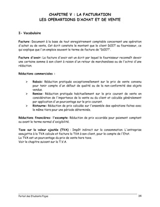 Portail des Etudiants Fsjes 34
CHAPITRE V : LA FACTURATION
LES OPERARTIONS D’ACHAT ET DE VENTE
I- Vocabulaire
Facture: Document à la base de tout enregistrement comptable concernant une opération
d'achat ou de vente, Cet écrit constate le montant que le client DOIT au fournisseur, ce
qui explique que l'on emploie souvent le terme de facture de "DOIT".
Facture d'avoir: La facture d'avoir est un écrit par lequel le fournisseur reconnaît devoir
une certaine somme à son client à raison d'un retour de marchandises ou de l'octroi d'une
réduction.
Réductions commerciales :
 Rabais: Réduction pratiquée exceptionnellement sur le prix de vente convenu
pour tenir compte d'un défaut de qualité ou de la non-conformité des objets
vendus.
 Remise: Réduction pratiquée habituellement sur le prix courant de vente en
considération de l'importance de la vente ou du client et calculée généralement
par application d'un pourcentage sur le prix courant.
 Ristourne: Réduction de prix calculée sur l'ensemble des opérations faites avec
le même tiers pour une période déterminée.
Réductions financières: l'escompte: Réduction de prix accordée pour paiement comptant
ou avant le terme normal d'exigibilité.
Taxe sur la valeur ajoutée (TVA) : Impôt indirect sur la consommation. L'entreprise
assujettie à la TVA calcule et facture la TVA à son client, pour le compte de l'Etat.
La TVA est un pourcentage du prix de vente hors taxe.
Voir le chapitre suivant sur la T.V.A.
 