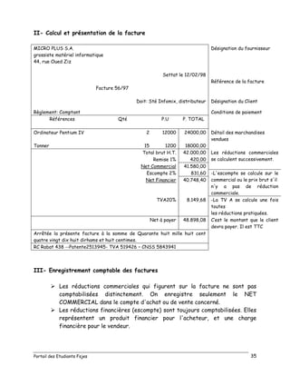 Portail des Etudiants Fsjes 35
II- Calcul et présentation de la facture
MICRO PLUS S.A.
grossiste matériel informatique
44, rue Oued Ziz
Désignation du fournisseur
Settat le 12/02/98
Référence de la facture
Facture 56/97
Doit: Sté Infomix, distributeur Désignation du Client
Règlement: Comptant Conditions de paiement
Références Qté P.U P. TOTAL
Ordinateur Pentium IV 2 12000 24000,00 Détail des marchandises
vendues
Tonner 15 1200 18000,00
Total brut H.T. 42.000,00 Les réductions commerciales
se calculent successivement.Remise 1% 420,00
Net Commercial 41.580,00
Escompte 2% 831,60 -L'escompte se calcule sur le
commercial ou le prix brut s'il
n'y a pas de réduction
commerciale.
Net Financier 40.748,40
TVA20% 8.149,68 -La TV A se calcule une fois
toutes
les réductions pratiquées.
Net à payer 48.898,08 C’est le montant que le client
devra payer. Il est TTC
Arrêtée la présente facture à la somme de Quarante huit mille huit cent
quatre vingt dix huit dirhams et huit centimes.
RC Rabat 438 --Patente2513945- TVA 519426 – CNSS 5843941
III- Enregistrement comptable des factures
 Les réductions commerciales qui figurent sur la facture ne sont pas
comptabilisées distinctement. On enregistre seulement le NET
COMMERCIAL dans le compte d'achat ou de vente concerné.
 Les réductions financières (escompte) sont toujours comptabilisées. Elles
représentent un produit financier pour l'acheteur, et une charge
financière pour le vendeur.
 
