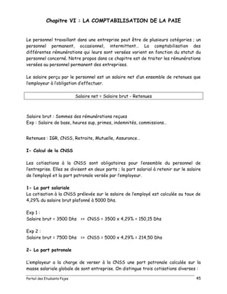 Portail des Etudiants Fsjes 45
Chapitre VI : LA COMPTABILISATION DE LA PAIE
Le personnel travaillant dans une entreprise peut être de plusieurs catégories ; un
personnel permanent, occasionnel, intermittent… La comptabilisation des
différentes rémunérations qui leurs sont versées varient en fonction du statut du
personnel concerné. Notre propos dans ce chapitre est de traiter les rémunérations
versées au personnel permanent des entreprises.
Le salaire perçu par le personnel est un salaire net d’un ensemble de retenues que
l’employeur à l’obligation d’effectuer.
Salaire net = Salaire brut - Retenues
Salaire brut : Sommes des rémunérations reçues
Exp : Salaire de base, heures sup, primes, indemnités, commissions…
Retenues : IGR, CNSS, Retraite, Mutuelle, Assurance…
I- Calcul de la CNSS
Les cotisations à la CNSS sont obligatoires pour l’ensemble du personnel de
l’entreprise. Elles se divisent en deux parts ; la part salarial à retenir sur le salaire
de l’employé et la part patronale versée par l’employeur.
1- La part salariale
La cotisation à la CNSS prélevée sur le salaire de l’employé est calculée au taux de
4,29% du salaire brut plafonné à 5000 Dhs.
Exp 1 :
Salaire brut = 3500 Dhs => CNSS = 3500 x 4,29% = 150,15 Dhs
Exp 2 :
Salaire brut = 7500 Dhs => CNSS = 5000 x 4,29% = 214,50 Dhs
2- La part patronale
L’employeur a la charge de verser à la CNSS une part patronale calculée sur la
masse salariale globale de sont entreprise. On distingue trois cotisations diverses :
 