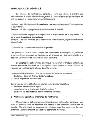Portail des Etudiants Fsjes 5
INTRODUCTION GENERALE
Le pilotage de l'entreprise, consiste à faire des choix, à prendre des
décisions dans le but de réaliser les objectifs. (L'objectif principal poursuivi par les
entreprises est la réalisation d'un profit financier).
La plupart des décisions sont des décisions courantes qui engagent l'entreprise sur
le court terme.
Exemple : décider du programme de fabrication de la journée.
D'autres décisions engagent l'entreprise sur le moyen terme et le long terme. On
parle alors de décisions stratégiques.
Exemple : Choix de produits, prix, distribution, communication, organisation humaine
et matérielle.
L'ensemble de ces décisions constitue la gestion.
Une gestion efficiente tient compte des contraintes économiques et juridiques
propres à l'environnement de l'entreprise et s'appuie sur des outils d'aide à la
décision. La comptabilité générale est un de ces outils.
La comptabilité est destinée, en outre, à représenter et traduire en terme de
valeurs «monnaie» l'activité de l'entreprise. Aussi convient-il tout d'abord de
rappeler les traits caractéristiques de cette activité.
La comptabilité générale est donc un système d'information permettant :
- de classer, saisir et traiter des informations,
- en vue de prendre des décisions.
Sur la base de cette définition, on peut se poser plusieurs questions :
- de quelles informations s'agit-il ?
- en quoi consiste le traitement des informations ?
- quels sont les destinataires des informations traitées ?
I- Analyse des opérations d'échange de l'entreprise
Une entreprise est un organisme financièrement indépendant qui produit des
biens et services afin de répondre aux besoins d'une demande c'est-à-dire un
marché. Elle entretient un ensemble de relations avec les agents qui lui sont
externes. Ces relations sont appelées des opérations d'échange.
 
