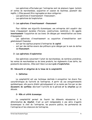 Portail des Etudiants Fsjes 6
Les opérations effectuées par l'entreprise sont de plusieurs types: (achats
et ventes de marchandises, acquisition et cession de machines, paiement des
impôts...). Elles peuvent être regroupées en deux catégories :
- Les opérations d'investissement -financement ;
- Les opérations de l’exploitation
1- Les opérations d'investissement -financement
Pour réaliser ses objectifs économiques, une entreprise doit acquérir des
biens d'équipement durables (Terrains, constructions, matériels...). On appelle
investissement l'acquisition de ces biens. On désigne par immobilisation ces biens
d'équipement.
Les opérations d'investissement ou acquisition d'immobilisation sont
généralement financées:
- soit par les capitaux propres à l’entreprise: le capital
- soit par des dettes envers des prêteurs qu’on désigne par le nom de dettes
de financement.
2- Les opérations d'exploitation
Ces opérations concernent l'achat de marchandises, de matières premières,
les ventes de marchandises ou de biens produits, les règlements d'une dette, les
paiements des salaires,...Elles sont liées à un seul cycle d'exploitation.
II- Nécessité et obligation de la tenue de la comptabilité
1- Définition
La comptabilité est une technique destinée à enregistrer les divers flux
caractéristiques de l’activité de l’entreprise. A partir de ces enregistrements
systématiques, elle pourra établir périodiquement et au moins une fois par an des
documents de synthèse décrivant l'activité de la période et la situation qui en
découle.
2- Rôle et utilité économique
La comptabilité permet de fournir les éléments nécessaires à la
détermination du résultat. C'est un outil indispensable à une série d'agents
économiques: le chef de l'entreprise, les pouvoirs publics, les partenaires de
l'entreprise et les créanciers de l’entreprise.
 