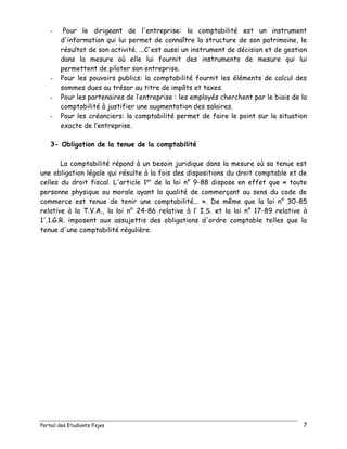 Portail des Etudiants Fsjes 7
- Pour le dirigeant de l'entreprise: la comptabilité est un instrument
d'information qui lui permet de connaître la structure de son patrimoine, le
résultat de son activité. ...C'est aussi un instrument de décision et de gestion
dans la mesure où elle lui fournit des instruments de mesure qui lui
permettent de piloter son entreprise.
- Pour les pouvoirs publics: la comptabilité fournit les éléments de calcul des
sommes dues au trésor au titre de impôts et taxes.
- Pour les partenaires de l’entreprise : les employés cherchent par le biais de la
comptabilité à justifier une augmentation des salaires.
- Pour les créanciers: la comptabilité permet de faire le point sur la situation
exacte de l’entreprise.
3- Obligation de la tenue de la comptabilité
La comptabilité répond à un besoin juridique dans la mesure où sa tenue est
une obligation légale qui résulte à la fois des dispositions du droit comptable et de
celles du droit fiscal. L'article 1er
de la loi n° 9-88 dispose en effet que « toute
personne physique ou morale ayant la qualité de commerçant au sens du code de
commerce est tenue de tenir une comptabilité... ». De même que la loi n° 30-85
relative à la T.V.A., la loi n° 24-86 relative à l’ I.S. et la loi n° 17-89 relative à
1'.1.G.R. imposent aux assujettis des obligations d'ordre comptable telles que la
tenue d'une comptabilité régulière.
 