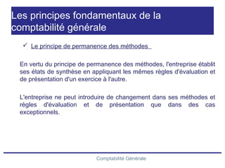 Comptabilité Générale
Les principes fondamentaux de la
comptabilité générale
 Le principe de permanence des méthodes
En vertu du principe de permanence des méthodes, l'entreprise établit
ses états de synthèse en appliquant les mêmes règles d'évaluation et
de présentation d'un exercice à l'autre.
L'entreprise ne peut introduire de changement dans ses méthodes et
règles d'évaluation et de présentation que dans des cas
exceptionnels.
 