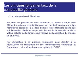 Comptabilité Générale
Les principes fondamentaux de la
comptabilité générale
 Le principe du coût historique
En vertu du principe du coût historique, la valeur d'entrée d'un
élément inscrite en comptabilité pour son montant exprimé en unités
monétaires courantes à la date d'entrée reste intangible quelle que
soit l'évolution ultérieure du pouvoir d'achat de la monnaie ou de la
valeur actuelle de l'élément, sous réserve de l'application du principe
de prudence.
Par dérogation à ce principe, l'entreprise peut décider à la
réévaluation de l'ensemble de ses immobilisations corporelles et
financières, conformément aux prescriptions du CGNC.
 