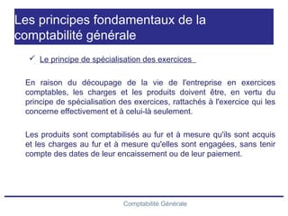 Comptabilité Générale
Les principes fondamentaux de la
comptabilité générale
 Le principe de spécialisation des exercices
En raison du découpage de la vie de l'entreprise en exercices
comptables, les charges et les produits doivent être, en vertu du
principe de spécialisation des exercices, rattachés à l'exercice qui les
concerne effectivement et à celui-là seulement.
Les produits sont comptabilisés au fur et à mesure qu'ils sont acquis
et les charges au fur et à mesure qu'elles sont engagées, sans tenir
compte des dates de leur encaissement ou de leur paiement.
 