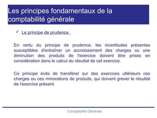 Comptabilité Générale
Les principes fondamentaux de la
comptabilité générale
 Le principe de prudence
En vertu du principe de prudence, les incertitudes présentes
susceptibles d'entraîner un accroissement des charges ou une
diminution des produits de l'exercice doivent être prises en
considération dans le calcul du résultat de cet exercice.
Ce principe évite de transférer sur des exercices ultérieurs ces
charges ou ces minorations de produits, qui doivent grever le résultat
de l'exercice présent.
 