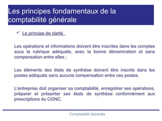 Comptabilité Générale
Les principes fondamentaux de la
comptabilité générale
 Le principe de clarté
Les opérations et informations doivent être inscrites dans les comptes
sous la rubrique adéquate, avec la bonne dénomination et sans
compensation entre elles ;
Les éléments des états de synthèse doivent être inscrits dans les
postes adéquats sans aucune compensation entre ces postes.
L'entreprise doit organiser sa comptabilité, enregistrer ses opérations,
préparer et présenter ses états de synthèse conformément aux
prescriptions du CGNC.
 
