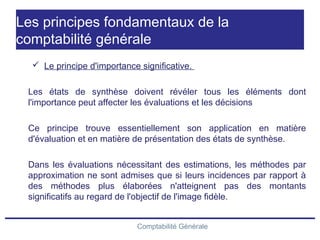 Comptabilité Générale
Les principes fondamentaux de la
comptabilité générale
 Le principe d'importance significative.
Les états de synthèse doivent révéler tous les éléments dont
l'importance peut affecter les évaluations et les décisions
Ce principe trouve essentiellement son application en matière
d'évaluation et en matière de présentation des états de synthèse.
Dans les évaluations nécessitant des estimations, les méthodes par
approximation ne sont admises que si leurs incidences par rapport à
des méthodes plus élaborées n'atteignent pas des montants
significatifs au regard de l'objectif de l'image fidèle.
 