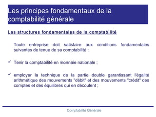 Comptabilité Générale
Les principes fondamentaux de la
comptabilité générale
Les structures fondamentales de la comptabilité
Toute entreprise doit satisfaire aux conditions fondamentales
suivantes de tenue de sa comptabilité :
 Tenir la comptabilité en monnaie nationale ;
 employer la technique de la partie double garantissant l'égalité
arithmétique des mouvements "débit" et des mouvements "crédit" des
comptes et des équilibres qui en découlent ;
 