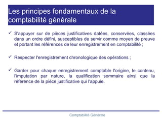 Comptabilité Générale
Les principes fondamentaux de la
comptabilité générale
 S'appuyer sur de pièces justificatives datées, conservées, classées
dans un ordre défini, susceptibles de servir comme moyen de preuve
et portant les références de leur enregistrement en comptabilité ;
 Respecter l'enregistrement chronologique des opérations ;
 Garder pour chaque enregistrement comptable l'origine, le contenu,
l'imputation par nature, la qualification sommaire ainsi que la
référence de la pièce justificative qui l'appuie.
 