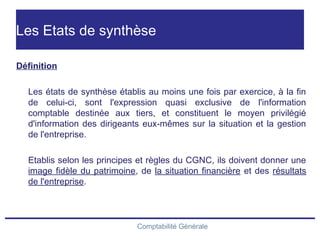 Comptabilité Générale
Les Etats de synthèse
Définition
Les états de synthèse établis au moins une fois par exercice, à la fin
de celui-ci, sont l'expression quasi exclusive de l'information
comptable destinée aux tiers, et constituent le moyen privilégié
d'information des dirigeants eux-mêmes sur la situation et la gestion
de l'entreprise.
Etablis selon les principes et règles du CGNC, ils doivent donner une
image fidèle du patrimoine, de la situation financière et des résultats
de l'entreprise.
 