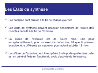 Comptabilité Générale
Les Etats de synthèse
 Les comptes sont arrêtés à la fin de chaque exercice.
 Les états de synthèse doivent découler directement de l'arrêté des
comptes définitif à la fin de l'exercice.
 La durée de l'exercice est de douze mois. Elle peut
exceptionnellement, pour un exercice déterminé, tel que le premier
exercice, être différente sans pouvoir pour autant excéder 12 mois.
 La clôture de l'exercice peut être opérée à n'importe quelle date ; elle
est en général fixée en fonction du cycle d'activité de l'entreprise.
 