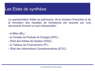 Comptabilité Générale
Les Etats de synthèse
La représentation fidèle du patrimoine, de la situation financière et de
la formation des résultats de l'entreprise est assurée par cinq
documents formant un tout indissociable :
- le Bilan (BL) ;
- le Compte de Produits et Charges (CPC) ;
- l'Etat des Soldes de Gestion (ESG) ;
- le Tableau de Financement (TF) ;
- l'Etat des Informations Complémentaires (ETIC).
 