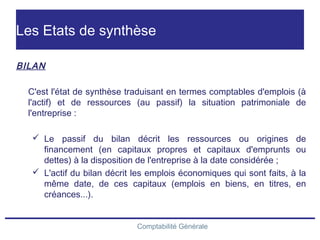 Comptabilité Générale
Les Etats de synthèse
BILAN
C'est l'état de synthèse traduisant en termes comptables d'emplois (à
l'actif) et de ressources (au passif) la situation patrimoniale de
l'entreprise :
 Le passif du bilan décrit les ressources ou origines de
financement (en capitaux propres et capitaux d'emprunts ou
dettes) à la disposition de l'entreprise à la date considérée ;
 L'actif du bilan décrit les emplois économiques qui sont faits, à la
même date, de ces capitaux (emplois en biens, en titres, en
créances...).
 