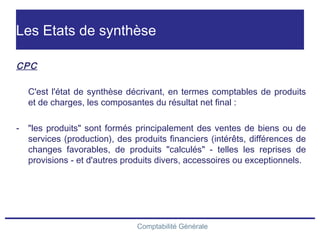 Comptabilité Générale
Les Etats de synthèse
CPC
C'est l'état de synthèse décrivant, en termes comptables de produits
et de charges, les composantes du résultat net final :
- "les produits" sont formés principalement des ventes de biens ou de
services (production), des produits financiers (intérêts, différences de
changes favorables, de produits "calculés" - telles les reprises de
provisions - et d'autres produits divers, accessoires ou exceptionnels.
 