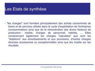 Comptabilité Générale
Les Etats de synthèse
- "les charges" sont formées principalement des achats consommés de
biens et de services utilisés dans le cycle d'exploitation de l'entreprise
(consommation) ainsi que de la rémunération des divers facteurs de
production : impôts, charges de personnel, intérêts, ... Elles
comprennent également les charges "calculées" que sont les
"dotations" aux amortissements et aux provisions, d'autres charges
diverses accessoires ou exceptionnelles ainsi que les impôts sur les
résultats.
 
