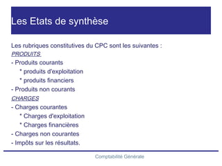 Comptabilité Générale
Les Etats de synthèse
Les rubriques constitutives du CPC sont les suivantes :
PRODUITS
- Produits courants
* produits d'exploitation
* produits financiers
- Produits non courants
CHARGES
- Charges courantes
* Charges d'exploitation
* Charges financières
- Charges non courantes
- Impôts sur les résultats.
 