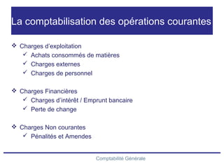 Comptabilité Générale
La comptabilisation des opérations courantes
 Charges d’exploitation
 Achats consommés de matières
 Charges externes
 Charges de personnel
 Charges Financières
 Charges d’intérêt / Emprunt bancaire
 Perte de change
 Charges Non courantes
 Pénalités et Amendes
 