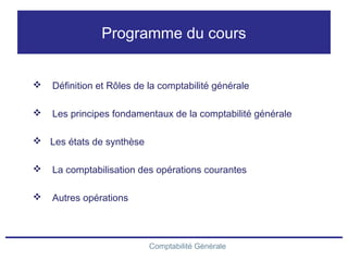 Comptabilité Générale
Programme du cours
 Définition et Rôles de la comptabilité générale
 Les principes fondamentaux de la comptabilité générale
 Les états de synthèse
 La comptabilisation des opérations courantes
 Autres opérations
 