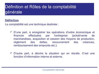 Comptabilité Générale
Définition et Rôles de la comptabilité
générale
Définition
La comptabilité est une technique destinée :
 D’une part, à enregistrer les opérations d’ordre économique et
financier effectuées par l’entreprise (achat/vente de
marchandises, acquisition et cession des moyens de production,
règlement des dettes, recouvrement des créances,
remboursement des emprunts etc.);
 D’autre part, à décrire la situation qui en résulte. C’est une
fonction d’information interne et externe.
 