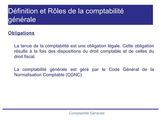 Comptabilité Générale
Définition et Rôles de la comptabilité
générale
Obligations
La tenue de la comptabilité est une obligation légale. Cette obligation
résulte à la fois des dispositions du droit comptable et de celles du
droit fiscal.
La comptabilité générale est géré par le Code Général de la
Normalisation Comptable (CGNC)
 