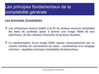 Comptabilité Générale
Les principes fondamentaux de la
comptabilité générale
Les principes Comptables
 Les entreprises doivent établir à la fin de chaque exercice comptable
les états de synthèse aptes à donner une image fidèle de leur
patrimoine, de leur situation financière et de leurs résultats.
 La représentation d'une image fidèle repose nécessairement sur un
certain nombre de conventions de base - constitutives d'un langage
commun - appelées principes comptables fondamentaux.
 