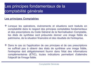 Comptabilité Générale
Les principes fondamentaux de la
comptabilité générale
Les principes Comptables
 Lorsque les opérations, événements et situations sont traduits en
comptabilité dans le respect des principes comptables fondamentaux
et des prescriptions du Code Général de la Normalisation Comptable,
les états de synthèse sont présumés donner une image fidèle du
patrimoine, de la situation financière et des résultats de l'entreprise.
 Dans le cas où l'application de ces principes et de ces prescriptions
ne suffirait pas à obtenir des états de synthèse une image fidèle,
l'entreprise doit obligatoirement fournir dans l'état des informations
complémentaires (ETIC), toutes indications permettant d'atteindre
l'objectif de l'image fidèle.
 
