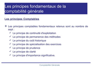 Comptabilité Générale
Les principes fondamentaux de la
comptabilité générale
Les principes Comptables
 Les principes comptables fondamentaux retenus sont au nombre de
sept :
 Le principe de continuité d'exploitation
 Le principe de permanence des méthodes
 Le principe du coût historique
 Le principe de spécialisation des exercices
 Le principe de prudence
 Le principe de clarté
 Le principe d'importance significative.
 