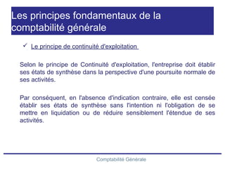 Comptabilité Générale
Les principes fondamentaux de la
comptabilité générale
 Le principe de continuité d'exploitation
Selon le principe de Continuité d'exploitation, l'entreprise doit établir
ses états de synthèse dans la perspective d'une poursuite normale de
ses activités.
Par conséquent, en l'absence d'indication contraire, elle est censée
établir ses états de synthèse sans l'intention ni l'obligation de se
mettre en liquidation ou de réduire sensiblement l'étendue de ses
activités.
 