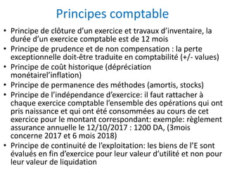 Principes comptable
• Principe de clôture d’un exercice et travaux d’inventaire, la
durée d’un exercice comptable est de 12 mois
• Principe de prudence et de non compensation : la perte
exceptionnelle doit-être traduite en comptabilité (+/- values)
• Principe de coût historique (dépréciation
monétairel’inflation)
• Principe de permanence des méthodes (amortis, stocks)
• Principe de l’indépendance d’exercice: il faut rattacher à
chaque exercice comptable l’ensemble des opérations qui ont
pris naissance et qui ont été consommées au cours de cet
exercice pour le montant correspondant: exemple: règlement
assurance annuelle le 12/10/2017 : 1200 DA, (3mois
concerne 2017 et 6 mois 2018)
• Principe de continuité de l’exploitation: les biens de l’E sont
évalués en fin d’exercice pour leur valeur d’utilité et non pour
leur valeur de liquidation
 
