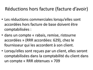 Réductions hors facture (facture d’avoir)
• Les réductions commerciales lorsqu’elles sont
accordées hors facture de base doivent être
comptabilisées :
• dans un compte « rabais, remise, ristourne
accordées » (RRR accordées: 629), chez le
fournisseur qui les accordent à son client.
• Lorsqu’elles sont reçues par un client, elles seront
comptabilisées dans la comptabilité du client dans
un compte « RRR obtenues » 709
 