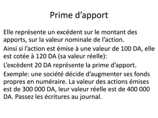 Prime d’apport
Elle représente un excédent sur le montant des
apports, sur la valeur nominale de l’action.
Ainsi si l’action est émise à une valeur de 100 DA, elle
est cotée à 120 DA (sa valeur réelle):
L’excèdent 20 DA représente la prime d’apport.
Exemple: une société décide d’augmenter ses fonds
propres en numéraire. La valeur des actions émises
est de 300 000 DA, leur valeur réelle est de 400 000
DA. Passez les écritures au journal.
 