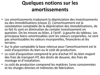 Quelques notions sur les
amortissements
• Les amortissements traduisent la dépréciation des investissements
ou des immobilisations (classe 2). L’amortissement est la
constatation comptable de la dépréciation des immobilisations, de
ce fait ils sont en diminution du compte investissement en
question. On les trouve au bilan, à l’actif : à gauche du tableau. Les
principaux biens amortissables sont les valeurs corporelles, ne sont
pas amortissables les valeurs incorporelles, financières et les
terrains.
• Sur le plan comptable la base retenue pour l’amortissement est le
coût d’acquisition du bien ou le coût de production.
• Le coût d’acquisition comprend le prix d’achat HT du bien majoré
des frais de transport HT, des droits de douane, des frais de
montage et d’installation.
• Le coût de production comprend les matières 1eres consommées
et les charges directes et indirectes de fabrication.
 