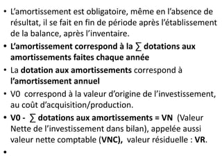 • L’amortissement est obligatoire, même en l’absence de
résultat, il se fait en fin de période après l’établissement
de la balance, après l’inventaire.
• L’amortissement correspond à la ∑ dotations aux
amortissements faites chaque année
• La dotation aux amortissements correspond à
l’amortissement annuel
• V0 correspond à la valeur d’origine de l’investissement,
au coût d’acquisition/production.
• V0 - ∑ dotations aux amortissements = VN (Valeur
Nette de l’investissement dans bilan), appelée aussi
valeur nette comptable (VNC), valeur résiduelle : VR.
•
 
