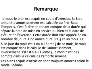 Remarque
lorsque le bien est acquis en cours d’exercice, la 1ere
annuité d’amortissement est calculée au Pro- Rata-
Temporis, c'est-à-dire en tenant compte de la durée qui
sépare la date de mise en service du bien et la date de
clôture de l’exercice. Cette durée doit être appréciée en
nombre de jours. Une année dure 360 j et un mois 30j.
Si le jour du mois est < ou = 15eme j de ce mois, le mois
est compté dans le calcule de l’amortissement,
inversement s’il est > au 15eme j, le mois n’est pas
compté dans le calcule de l’amortissement.
Les biens acquis d’occasion sont toujours amortis selon le
mode linéaire.
 