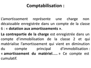 Comptabilisation :
L’amortissement représente une charge non
décaissable enregistrée dans un compte de la classe
6 : « dotation aux amortissements ».
La contrepartie de la charge est enregistrée dans un
compte d’immobilisation de la classe 2 et qui
matérialise l’amortissement qui vient en diminution
du compte principal d’immobilisation :
« amortissement du matériel…. » Ce compte est
cumulatif.
 