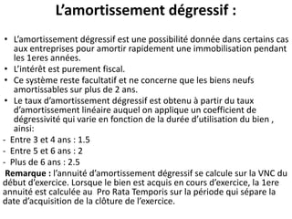 L’amortissement dégressif :
• L’amortissement dégressif est une possibilité donnée dans certains cas
aux entreprises pour amortir rapidement une immobilisation pendant
les 1eres années.
• L’intérêt est purement fiscal.
• Ce système reste facultatif et ne concerne que les biens neufs
amortissables sur plus de 2 ans.
• Le taux d’amortissement dégressif est obtenu à partir du taux
d’amortissement linéaire auquel on applique un coefficient de
dégressivité qui varie en fonction de la durée d’utilisation du bien ,
ainsi:
- Entre 3 et 4 ans : 1.5
- Entre 5 et 6 ans : 2
- Plus de 6 ans : 2.5
Remarque : l’annuité d’amortissement dégressif se calcule sur la VNC du
début d’exercice. Lorsque le bien est acquis en cours d’exercice, la 1ere
annuité est calculée au Pro Rata Temporis sur la période qui sépare la
date d’acquisition de la clôture de l’exercice.
 