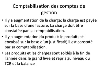 Comptabilisation des comptes de
gestion
• Il y a augmentation de la charge: la charge est payée
sur la base d’une facture. La charge doit être
constatée par sa comptabilisation.
• Il y a augmentation du produit: le produit est
encaissé sur la base d’un justificatif, il est constaté
par sa comptabilisation.
• Les produits et les charges sont soldés à la fin de
l’année dans le grand livre et repris au niveau du
TCR et la balance
 