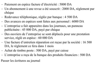 - Paiement en espèce facture d’électricité : 5000 DA
- Un abonnement à une revue a été souscrit : 2000 DA, règlement par
chèque
- Redevance téléphonique, réglée par banque : 4 500 DA
- Des avances en espèces sont faites aux personnel : 6000 DA
- L’entreprise a fait apparaitre dans les journaux, un panneau
publicitaire : 45 000 DA, payé par chèque
- Des ouvriers de l’entreprise se sont déplacés pour une prestation
service, réglé en espèce : 60 000 DA
- Une facture d’entretien réparation est reçue par la société : 16 500
DA, le règlement ce fera dans 1 mois
- Achat de timbre poste : 500 DA, payé par caisse
- L’entreprise a reçu de la banque des produits financiers : 500 DA
Passer les écritures au journal
 